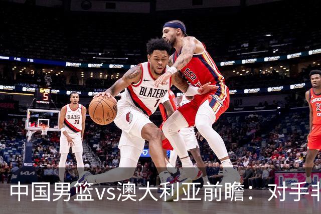 中国男篮vs澳大利亚前瞻：对手非最强阵，男篮磨合阵容是首要目标