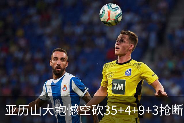 亚历山大抱憾空砍35+4+9+3抢断+1盖帽 输在让了杰威？