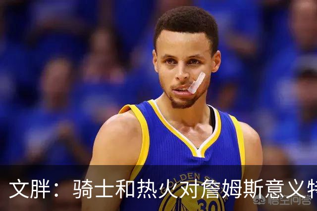 文胖：骑士和热火对詹姆斯意义特殊 去别队将面临“蹭冠军”质疑