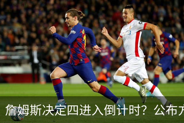 詹姆斯决定四进入倒计时？公布方式待定加深悬念