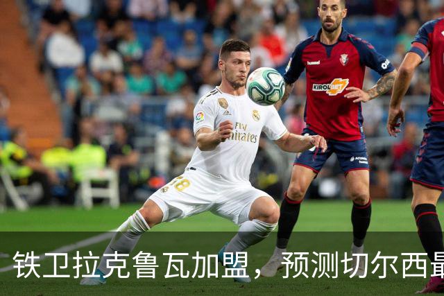 铁卫拉克鲁瓦加盟，预测切尔西最强首发阵容，全方位解析球队实力