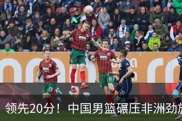 领先20分！中国男篮碾压非洲劲旅 贺西宁崔永熙庞铮麟发挥出色